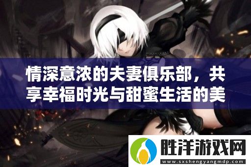 情深意濃的夫妻俱樂部-共享幸福時光與甜蜜生活的美好瞬間