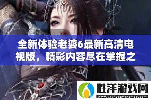 全新體驗老婆6最新高清電視版-精彩內容盡在掌握之中