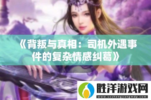 背叛與真相：司機(jī)外遇事件的復(fù)雜情感糾葛