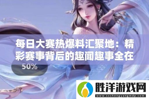 每日大賽熱爆料匯聚地：精彩賽事背后的趣聞趣事全在這里！