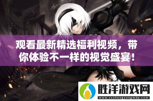 觀看最新精選福利視頻-帶你體驗(yàn)不一樣的視覺盛宴！