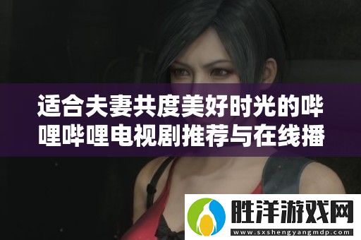 適合夫妻共度美好時光的嗶哩嗶哩電視劇推薦與在線播放方式