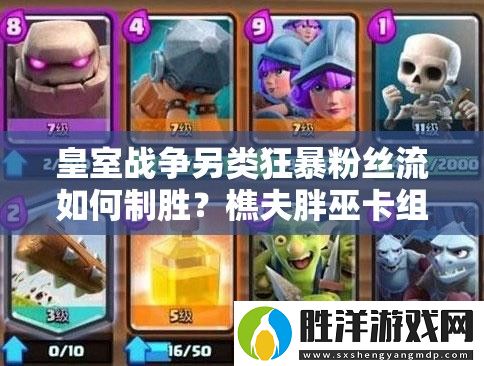 皇室戰爭另類狂暴粉絲流如何制勝-樵夫胖巫卡組推薦攻略揭秘