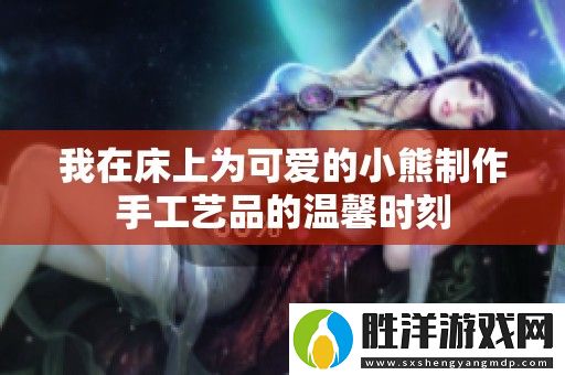 我在床上為可愛(ài)的小熊制作手工藝品的溫馨時(shí)刻