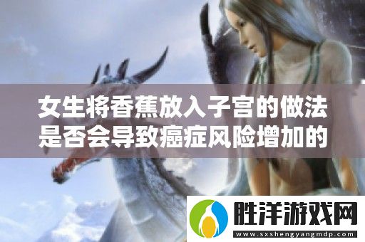 女生將香蕉放入子宮的做法是否會導致癌癥風險增加的探討