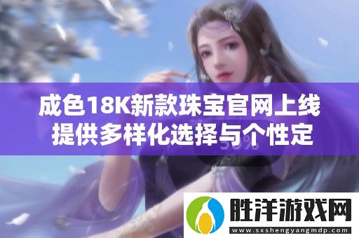 成色18K新款珠寶官網(wǎng)上線-提供多樣化選擇與個性定制服務(wù)