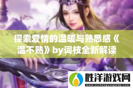 探索愛情的溫暖與熟悉感溫不熟by詞枝全新解讀與感悟