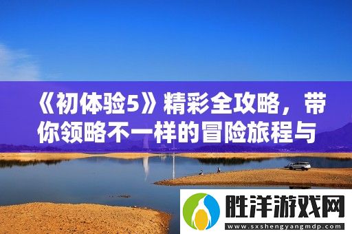 初體驗5精彩全攻略-帶你領略不一樣的冒險旅程與全新挑戰