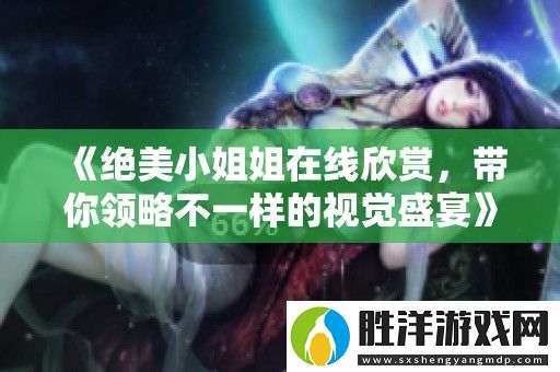 絕美小姐姐在線欣賞-帶你領(lǐng)略不一樣的視覺盛宴