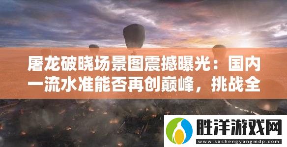 屠龍破曉場景圖震撼曝光：國內一流水準能否再創巔峰-挑戰全球視覺極限
