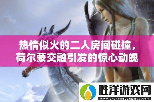 熱情似火的二人房間碰撞-荷爾蒙交融引發(fā)的驚心動(dòng)魄瞬間