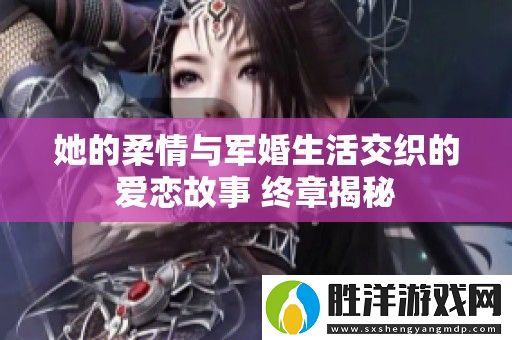 她的柔情與軍婚生活交織的愛戀故事-終章揭秘
