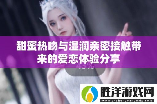 甜蜜熱吻與濕潤親密接觸帶來的愛戀體驗分享