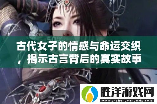 古代女子的情感與命運交織-揭示古言背后的真實故事與智慧