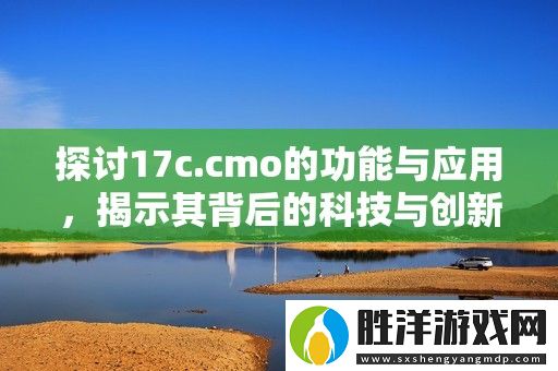 探討17c.cmo的功能與應用-揭示其背后的科技與創新價值