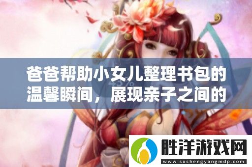 爸爸幫助小女兒整理書包的溫馨瞬間-展現親子之間的深厚情感