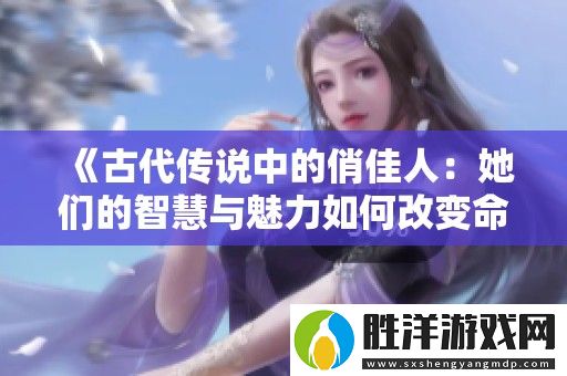 古代傳說中的俏佳人：她們的智慧與魅力如何改變命運