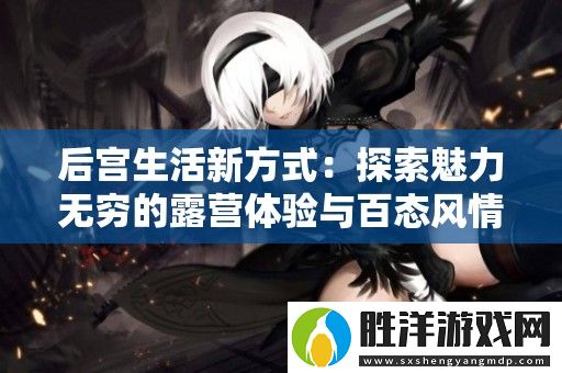 后宮生活新方式：探索魅力無(wú)窮的露營(yíng)體驗(yàn)與百態(tài)風(fēng)情