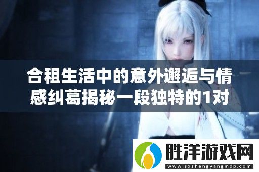 合租生活中的意外邂逅與情感糾葛揭秘一段獨特的1對1故事