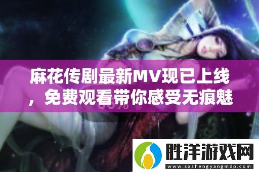 麻花傳劇最新MV現(xiàn)已上線-免費(fèi)觀看帶你感受無痕魅力！