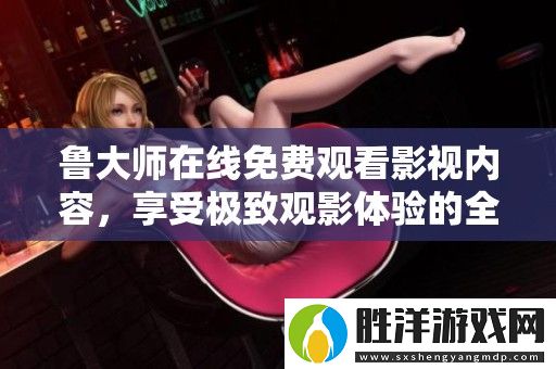 魯大師在線免費觀看影視內容-享受極致觀影體驗的全新平臺