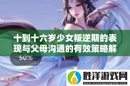 十到十六歲少女叛逆期的表現與父母溝通的有效策略解析