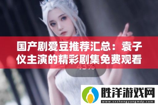 國產劇愛豆推薦匯總：袁子儀主演的精彩劇集免費觀看一覽
