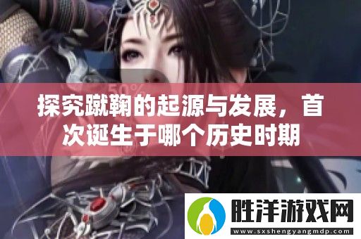 探究蹴鞠的起源與發展-首次誕生于哪個歷史時期