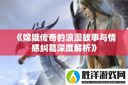 嫦娥傳奇的浪漫故事與情感糾葛深度解析