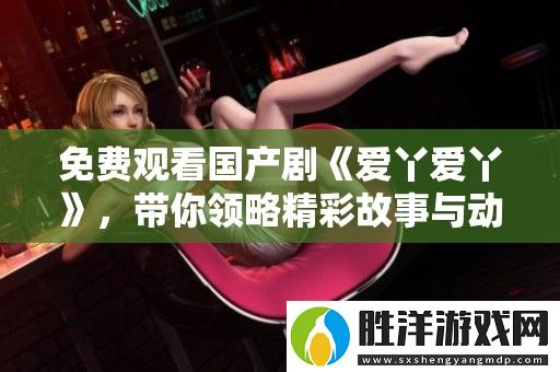 免費觀看國產劇愛丫愛丫-帶你領略精彩故事與動人情感