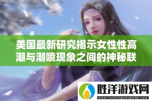 美國(guó)最新研究揭示女性性高潮與**現(xiàn)象之間的神秘聯(lián)系與影響