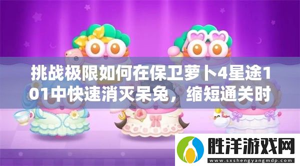 挑戰極限如何在保衛蘿卜4星途101中快速消滅呆兔-縮短通關時間