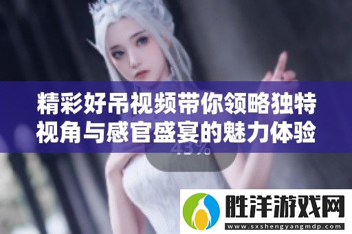 精彩好吊視頻帶你領(lǐng)略獨(dú)特視角與感官盛宴的魅力體驗(yàn)