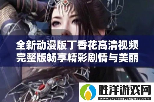 全新動漫版丁香花高清視頻完整版暢享精彩劇情與美麗畫面