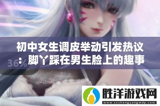 初中女生調皮舉動引發熱議：腳丫踩在男生臉上的趣事分享