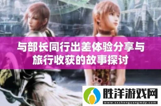 與部長同行出差體驗分享與旅行收獲的故事探討