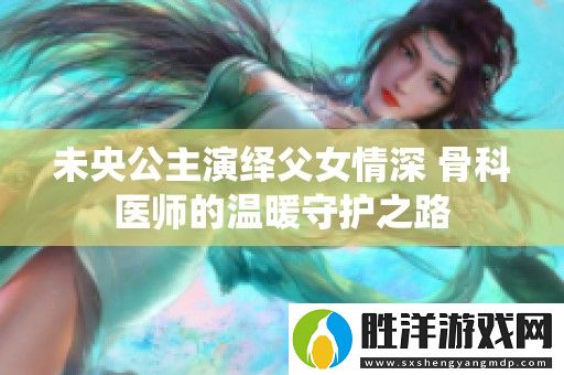 未央公主演繹父女情深-骨科醫(yī)師的溫暖守護(hù)之路