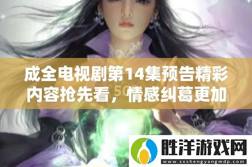 成全電視劇第14集預告精彩內容搶先看-情感糾葛更加錯綜復雜