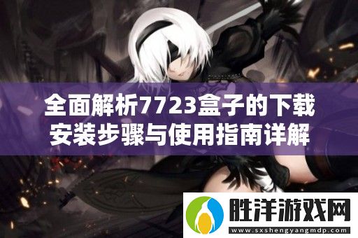 全面解析7723盒子的下載安裝步驟與使用指南詳解