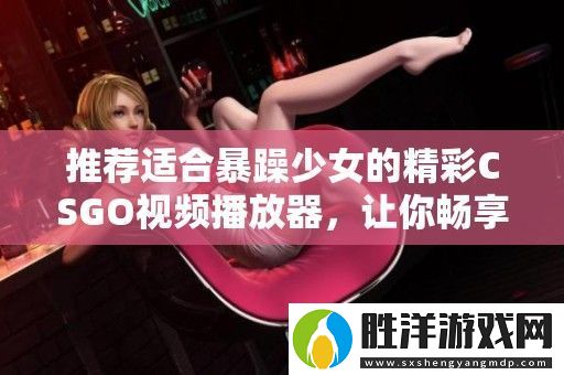 推薦適合暴躁少女的精彩CSGO視頻播放器-讓你暢享游戲樂趣與激情時刻