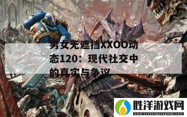 男女無遮擋XXOO動態120：現代社交中的真實與爭議