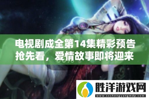 電視劇成全第14集精彩預告搶先看-愛情故事即將迎來新高潮