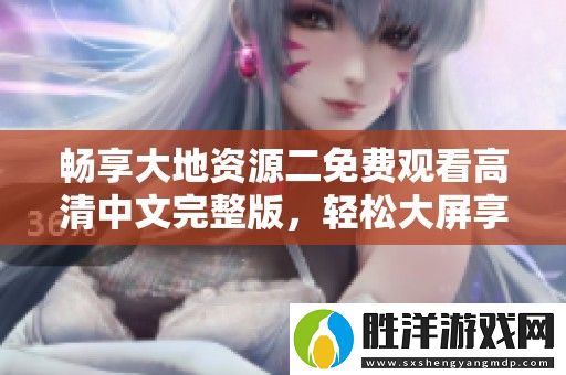 暢享大地資源二免費觀看高清中文完整版-輕松大屏享受精彩內容