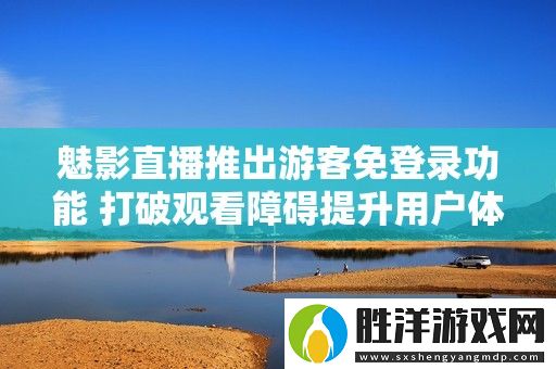 魅影直播推出游客免登錄功能-打破觀看障礙提升用戶體驗