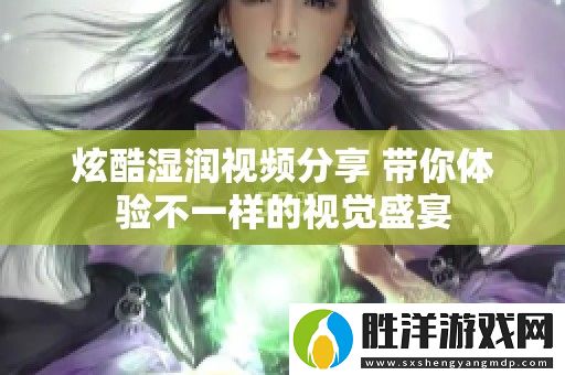 炫酷濕潤視頻分享-帶你體驗不一樣的視覺盛宴