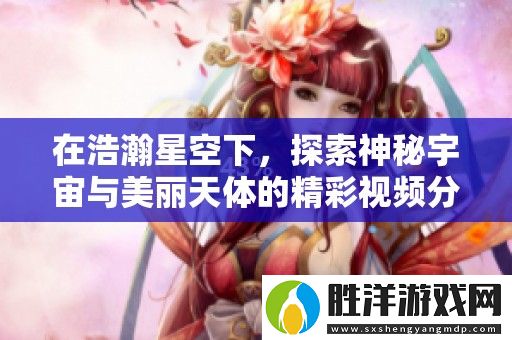 在浩瀚星空下-探索神秘宇宙與美麗天體的精彩視頻分享