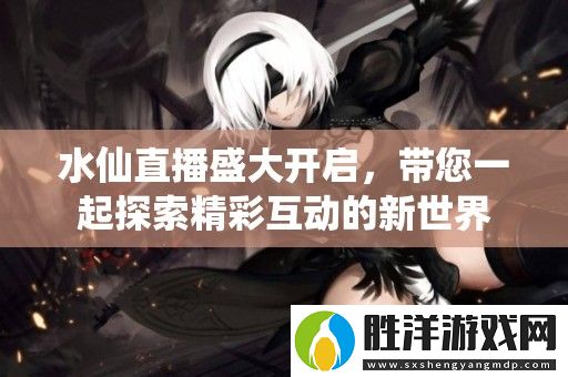 水仙直播盛大開啟-帶您一起探索精彩互動的新世界