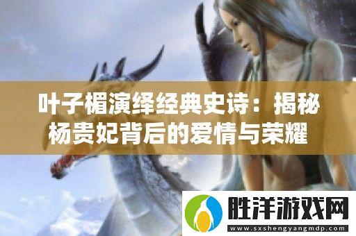 葉子楣演繹經典史詩：揭秘楊貴妃背后的愛情與榮耀