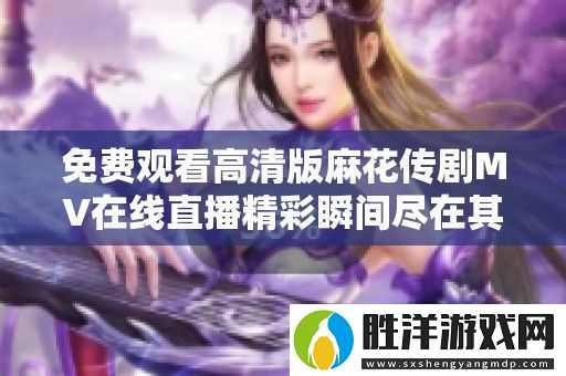 免費觀看高清版麻花傳劇MV在線直播精彩瞬間盡在其中