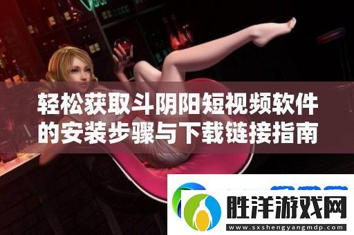 輕松獲取斗陰陽短視頻軟件的安裝步驟與下載鏈接指南
